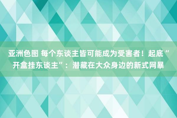 亚洲色图 每个东谈主皆可能成为受害者！起底“开盒挂东谈主”：潜藏在大众身边的新式网暴
