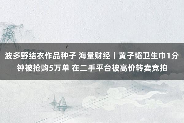波多野结衣作品种子 海量财经丨黄子韬卫生巾1分钟被抢购5万单 在二手平台被高价转卖竞拍