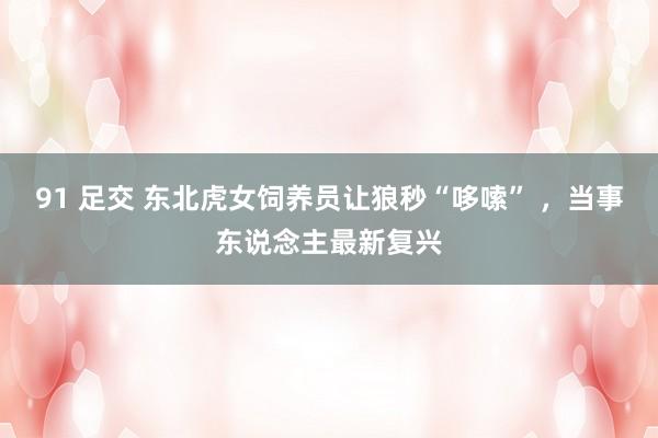 91 足交 东北虎女饲养员让狼秒“哆嗦” ，当事东说念主最新复兴