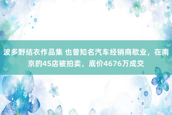 波多野结衣作品集 也曾知名汽车经销商歇业，在南京的4S店被拍卖，底价4676万成交