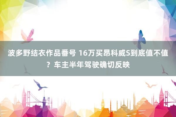 波多野结衣作品番号 16万买昂科威S到底值不值？车主半年驾驶确切反映