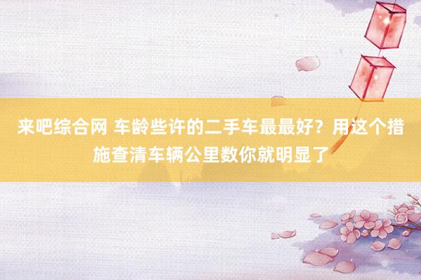 来吧综合网 车龄些许的二手车最最好？用这个措施查清车辆公里数你就明显了