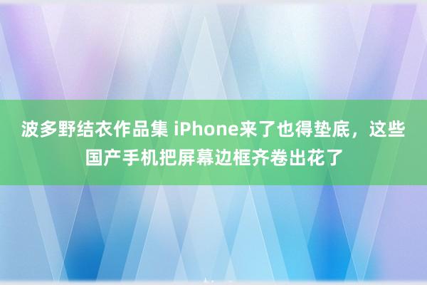 波多野结衣作品集 iPhone来了也得垫底，这些国产手机把屏幕边框齐卷出花了