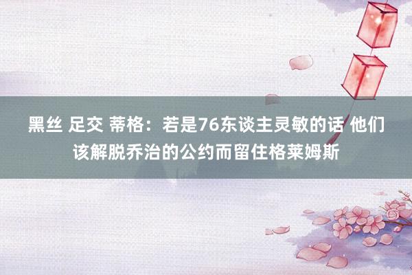 黑丝 足交 蒂格：若是76东谈主灵敏的话 他们该解脱乔治的公约而留住格莱姆斯