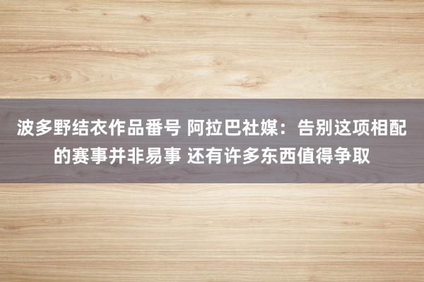 波多野结衣作品番号 阿拉巴社媒：告别这项相配的赛事并非易事 还有许多东西值得争取