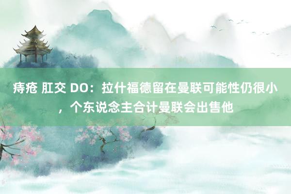 痔疮 肛交 DO：拉什福德留在曼联可能性仍很小，个东说念主合计曼联会出售他
