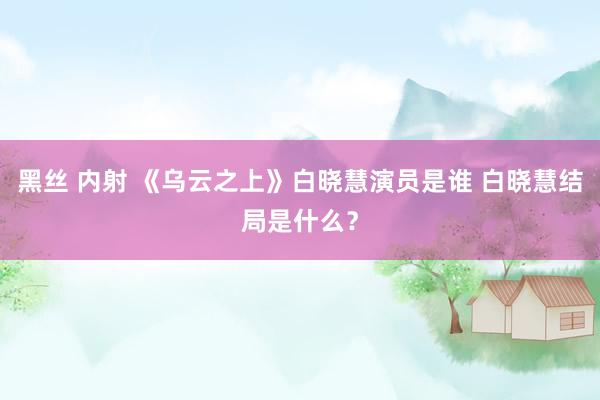 黑丝 内射 《乌云之上》白晓慧演员是谁 白晓慧结局是什么？
