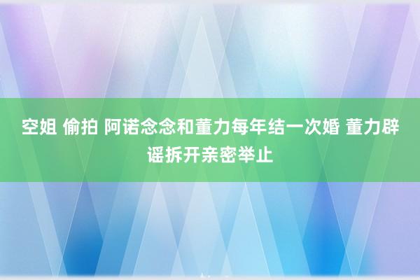 空姐 偷拍 阿诺念念和董力每年结一次婚 董力辟谣拆开亲密举止