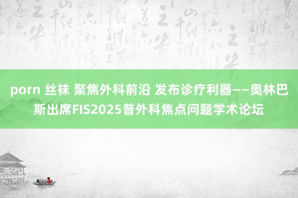 porn 丝袜 聚焦外科前沿 发布诊疗利器——奥林巴斯出席FIS2025普外科焦点问题学术论坛