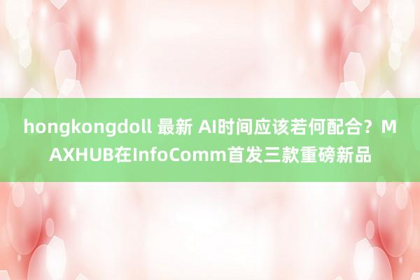 hongkongdoll 最新 AI时间应该若何配合？MAXHUB在InfoComm首发三款重磅新品