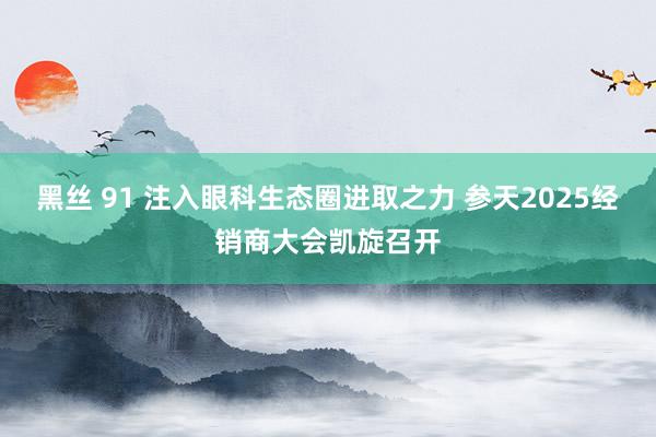 黑丝 91 注入眼科生态圈进取之力 参天2025经销商大会凯旋召开