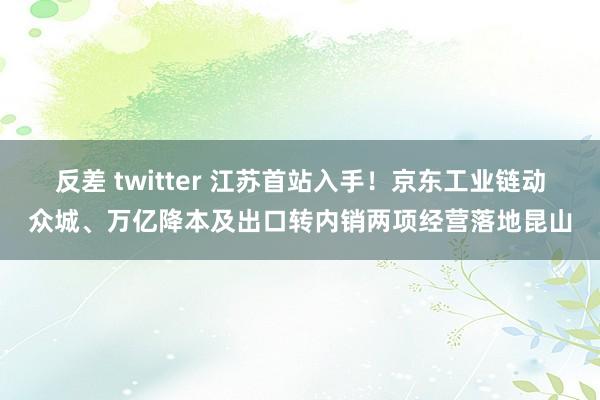 反差 twitter 江苏首站入手！京东工业链动众城、万亿降本及出口转内销两项经营落地昆山