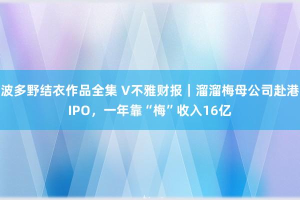 波多野结衣作品全集 V不雅财报｜溜溜梅母公司赴港IPO，一年靠“梅”收入16亿