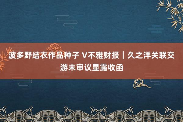 波多野结衣作品种子 V不雅财报｜久之洋关联交游未审议显露收函