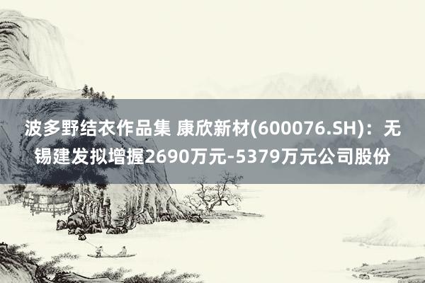 波多野结衣作品集 康欣新材(600076.SH)：无锡建发拟增握2690万元-5379万元公司股份