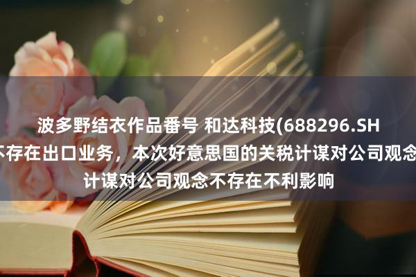 波多野结衣作品番号 和达科技(688296.SH)：对好意思国不存在出口业务，本次好意思国的关税计谋对公司观念不存在不利影响
