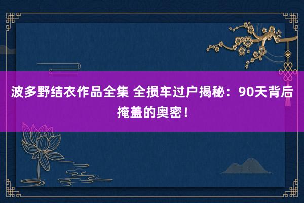 波多野结衣作品全集 全损车过户揭秘：90天背后掩盖的奥密！