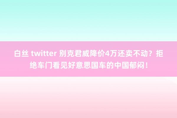 白丝 twitter 别克君威降价4万还卖不动？拒绝车门看见好意思国车的中国郁闷！