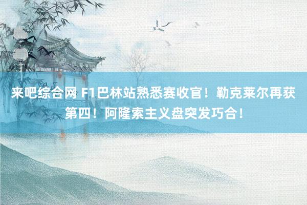 来吧综合网 F1巴林站熟悉赛收官！勒克莱尔再获第四！阿隆索主义盘突发巧合！