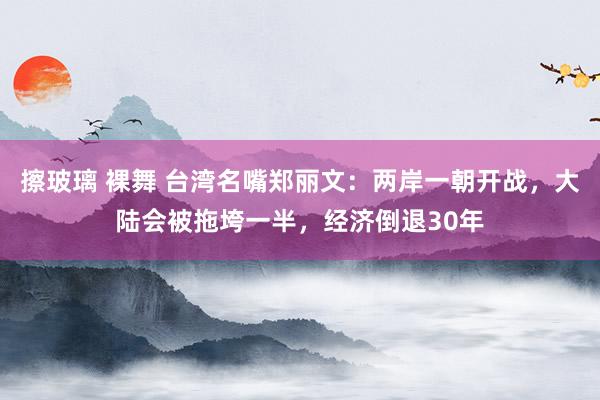 擦玻璃 裸舞 台湾名嘴郑丽文：两岸一朝开战，大陆会被拖垮一半，经济倒退30年