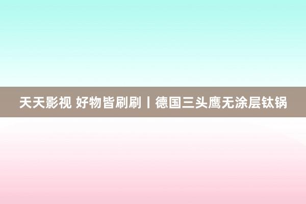 天天影视 好物皆刷刷丨德国三头鹰无涂层钛锅