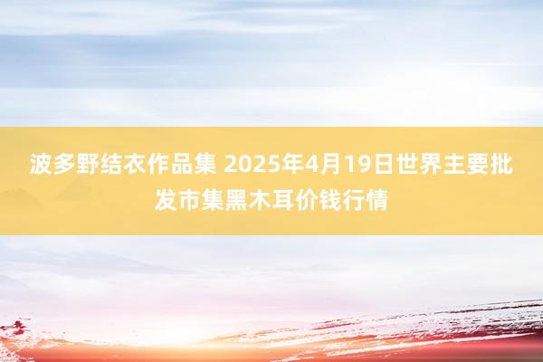 波多野结衣作品集 2025年4月19日世界主要批发市集黑木耳价钱行情