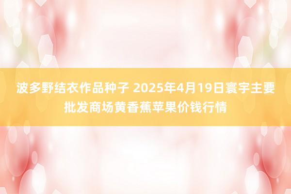 波多野结衣作品种子 2025年4月19日寰宇主要批发商场黄香蕉苹果价钱行情