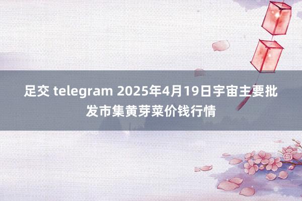 足交 telegram 2025年4月19日宇宙主要批发市集黄芽菜价钱行情