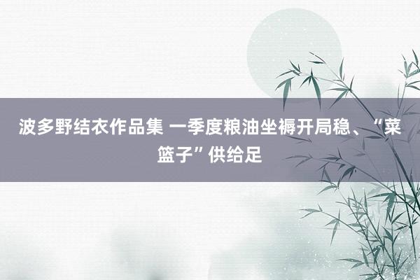 波多野结衣作品集 一季度粮油坐褥开局稳、“菜篮子”供给足