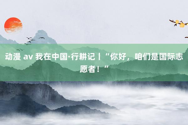 动漫 av 我在中国·行耕记丨“你好，咱们是国际志愿者！”
