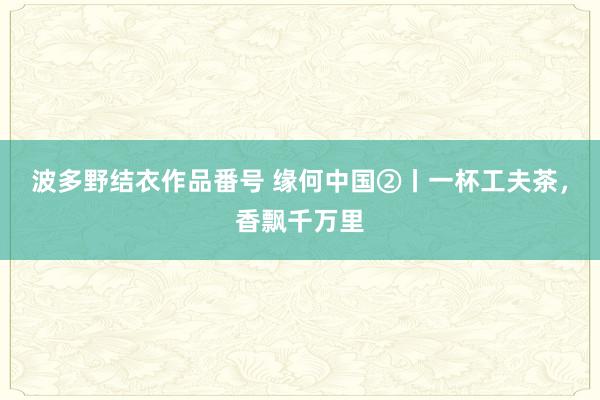 波多野结衣作品番号 缘何中国②丨一杯工夫茶，香飘千万里