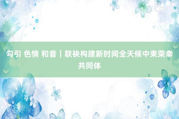 勾引 色情 和音｜联袂构建新时间全天候中柬荣幸共同体