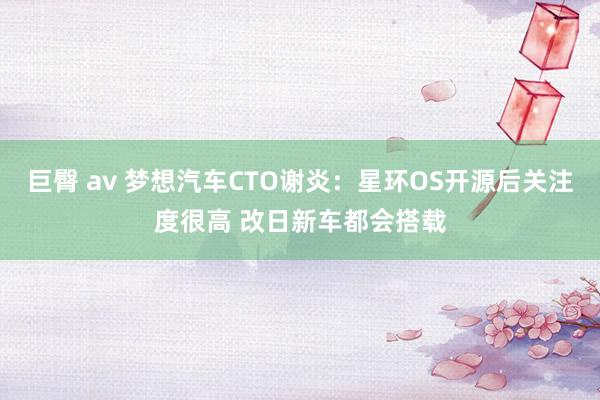 巨臀 av 梦想汽车CTO谢炎：星环OS开源后关注度很高 改日新车都会搭载