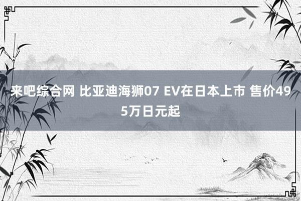 来吧综合网 比亚迪海狮07 EV在日本上市 售价495万日元起