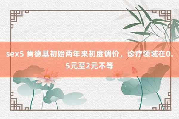 sex5 肯德基初始两年来初度调价，诊疗领域在0.5元至2元不等