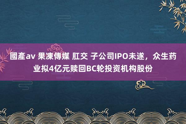 國產av 果凍傳媒 肛交 子公司IPO未遂，众生药业拟4亿元赎回BC轮投资机构股份