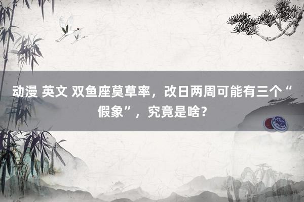 动漫 英文 双鱼座莫草率，改日两周可能有三个“假象”，究竟是啥？