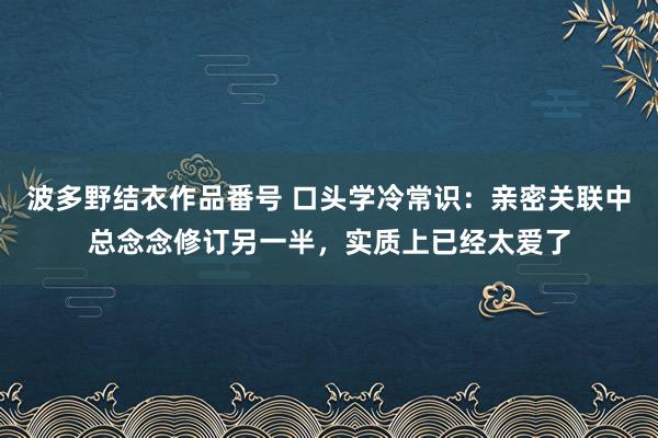 波多野结衣作品番号 口头学冷常识：亲密关联中总念念修订另一半，实质上已经太爱了