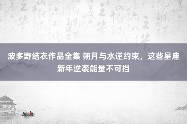 波多野结衣作品全集 朔月与水逆约束，这些星座新年逆袭能量不可挡
