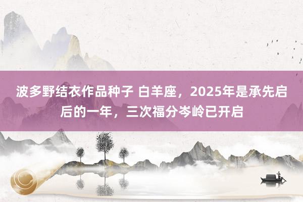 波多野结衣作品种子 白羊座，2025年是承先启后的一年，三次福分岑岭已开启