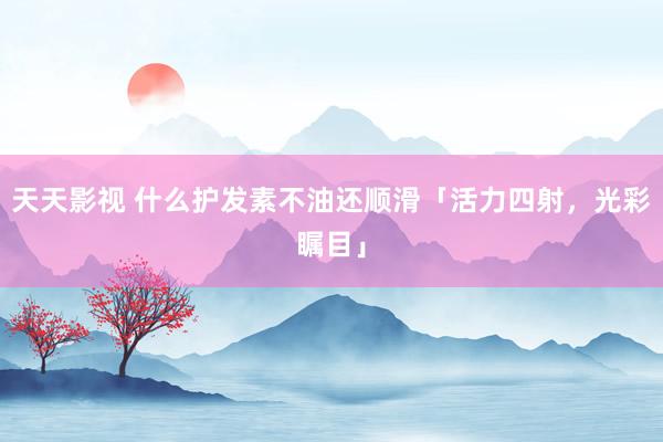 天天影视 什么护发素不油还顺滑「活力四射，光彩瞩目」