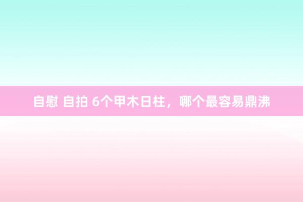 自慰 自拍 6个甲木日柱，哪个最容易鼎沸