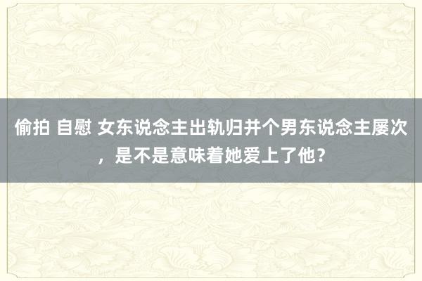 偷拍 自慰 女东说念主出轨归并个男东说念主屡次，是不是意味着她爱上了他？