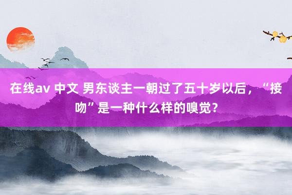 在线av 中文 男东谈主一朝过了五十岁以后，“接吻”是一种什么样的嗅觉？