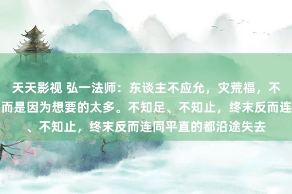 天天影视 弘一法师：东谈主不应允，灾荒福，不是因为领有得太少，而是因为想要的太多。不知足、不知止，终末反而连同平直的都沿途失去