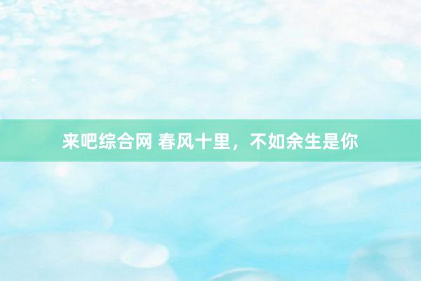 来吧综合网 春风十里，不如余生是你