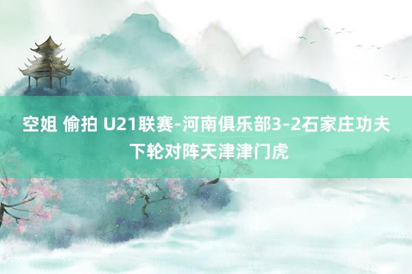 空姐 偷拍 U21联赛-河南俱乐部3-2石家庄功夫 下轮对阵天津津门虎