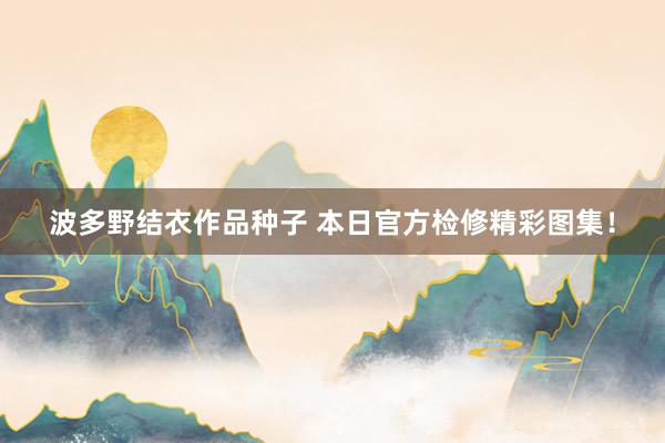 波多野结衣作品种子 本日官方检修精彩图集！