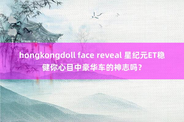 hongkongdoll face reveal 星纪元ET稳健你心目中豪华车的神志吗？