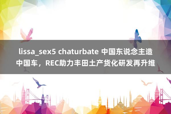 lissa_sex5 chaturbate 中国东说念主造中国车，REC助力丰田土产货化研发再升维